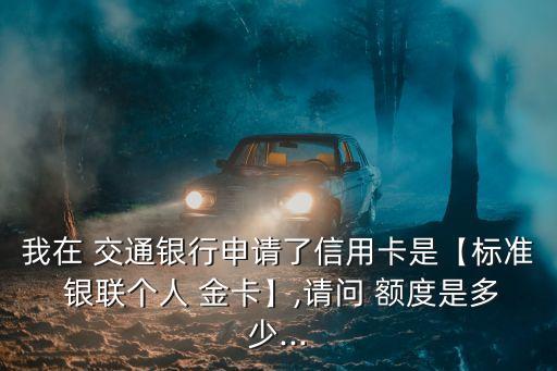 我在 交通銀行申請了信用卡是【標(biāo)準(zhǔn) 銀聯(lián)個(gè)人 金卡】,請問 額度是多少...