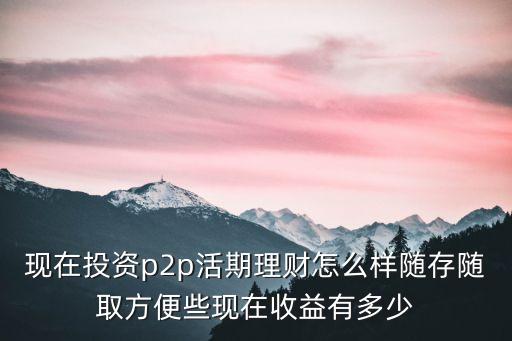 現(xiàn)在投資p2p活期理財(cái)怎么樣隨存隨取方便些現(xiàn)在收益有多少