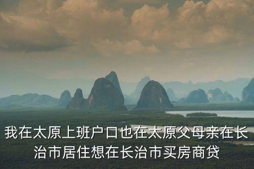 在山西長治買房辦貸款怎么辦，我在太原上班戶口也在太原父母親在長治市居住想在長治市買房商貸