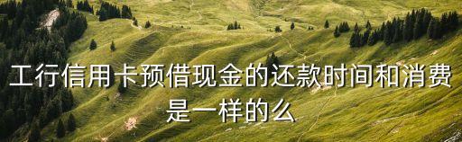 工行預(yù)借現(xiàn)金怎么還款嗎，工行信用卡預(yù)借現(xiàn)金的還款時(shí)間和消費(fèi)是一樣的么