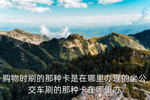 購物時刷的那種卡是在哪里辦理的坐公交車刷的那種卡在哪里辦