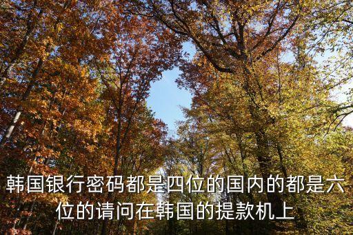 韓國(guó)銀行密碼都是四位的國(guó)內(nèi)的都是六位的請(qǐng)問在韓國(guó)的提款機(jī)上