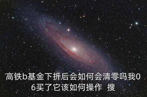 高鐵b基金下折后會(huì)如何會(huì)清零嗎我06買了它該如何操作  搜