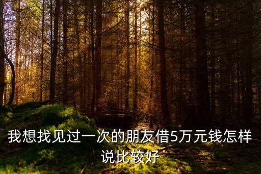 找朋友借5萬(wàn)應(yīng)該怎么開(kāi)口，我想找見(jiàn)過(guò)一次的朋友借5萬(wàn)元錢怎樣說(shuō)比較好
