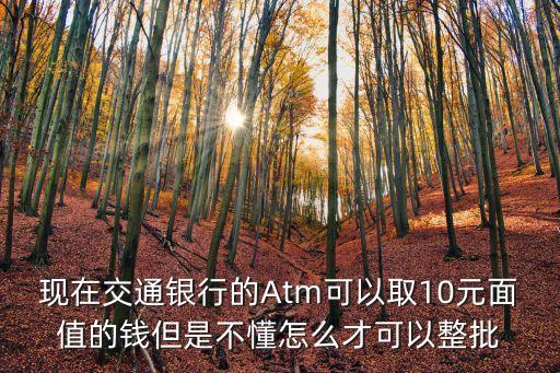 atm怎么取多張10元，現(xiàn)在交通銀行的Atm可以取10元面值的錢但是不懂怎么才可以整批