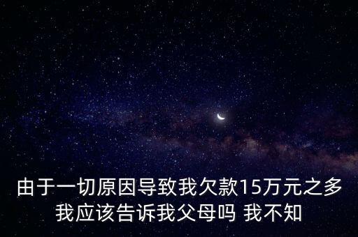 由于一切原因?qū)е挛仪房?5萬(wàn)元之多我應(yīng)該告訴我父母嗎 我不知