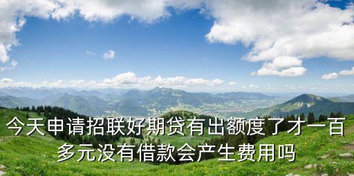 今天申請(qǐng)招聯(lián)好期貸有出額度了才一百多元沒(méi)有借款會(huì)產(chǎn)生費(fèi)用嗎