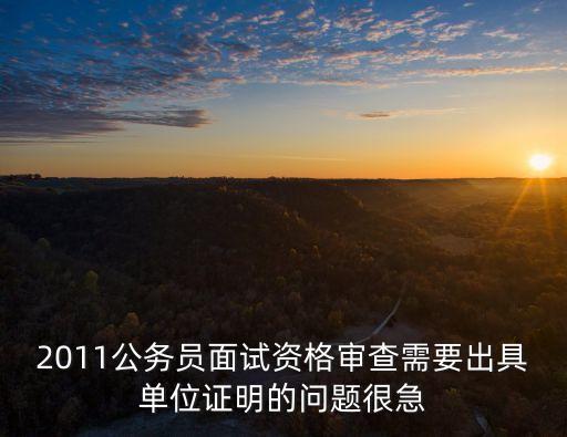 2011公務員面試資格審查需要出具單位證明的問題很急