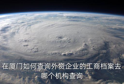 在廈門如何查詢外資企業(yè)的工商檔案去哪個機構查詢