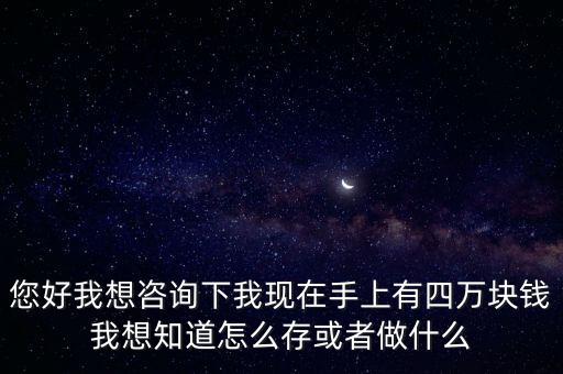 我有四萬怎么存，您好我想咨詢下我現(xiàn)在手上有四萬塊錢我想知道怎么存或者做什么