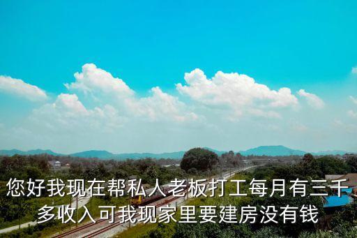 您好我現(xiàn)在幫私人老板打工每月有三千多收入可我現(xiàn)家里要建房沒(méi)有錢(qián)
