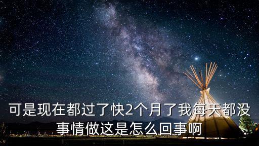 可是現(xiàn)在都過了快2個(gè)月了我每天都沒事情做這是怎么回事啊