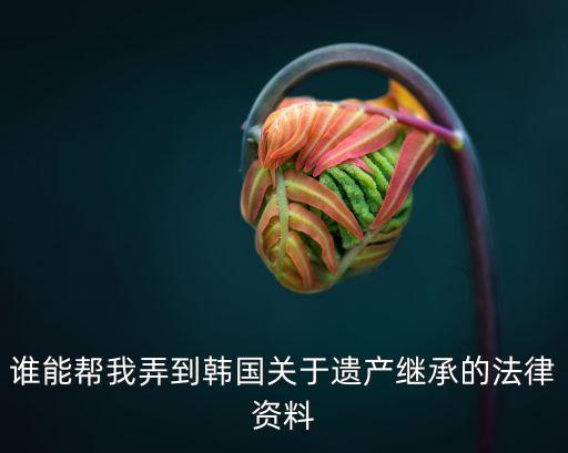 誰(shuí)能幫我弄到韓國(guó)關(guān)于遺產(chǎn)繼承的法律資料