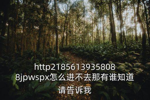 http21856139358088jpwspx怎么進(jìn)不去那有誰知道請告訴我