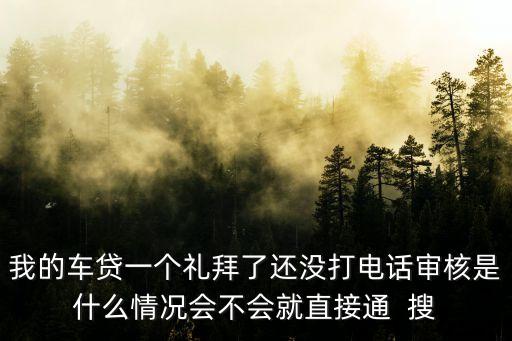 車貸怎么還沒打電話核審，我的車貸一個禮拜了還沒打電話審核是什么情況會不會就直接通  搜