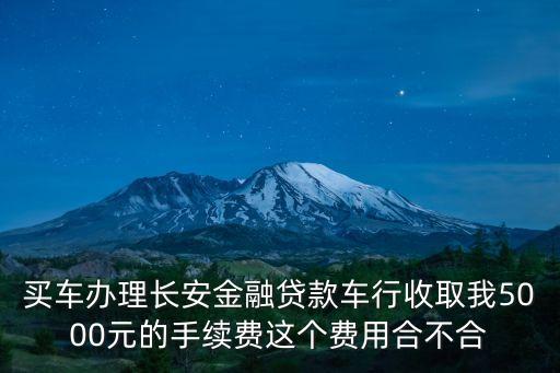 長(zhǎng)安行貸款公司怎么樣，買車辦理長(zhǎng)安金融貸款車行收取我5000元的手續(xù)費(fèi)這個(gè)費(fèi)用合不合