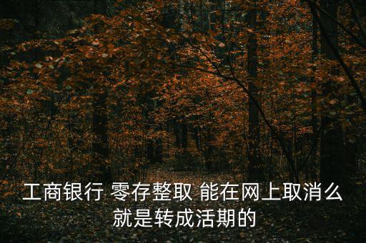 工行怎么取消零存整取，工商銀行 零存整取 能在網(wǎng)上取消么 就是轉(zhuǎn)成活期的