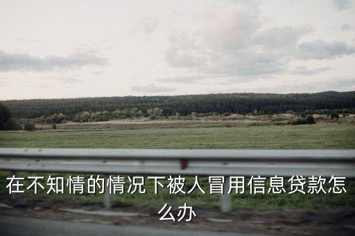 不知情被貸款怎么辦，在不知情的情況下被人冒用信息貸款怎么辦