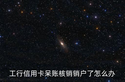 工行信用卡呆賬核銷銷戶了怎么辦