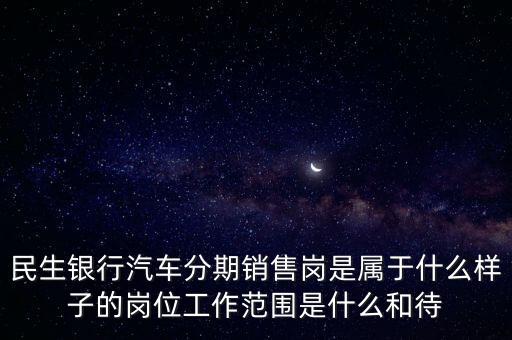 民生銀行汽車分期銷售崗是屬于什么樣子的崗位工作范圍是什么和待