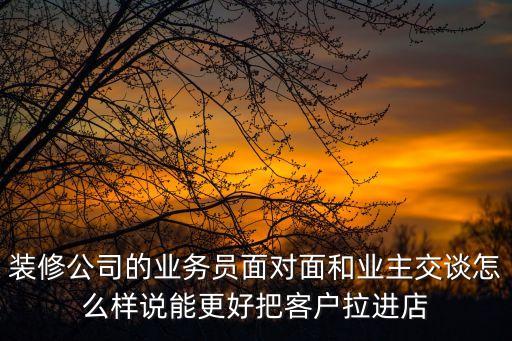 裝修公司的業(yè)務(wù)員面對面和業(yè)主交談怎么樣說能更好把客戶拉進(jìn)店
