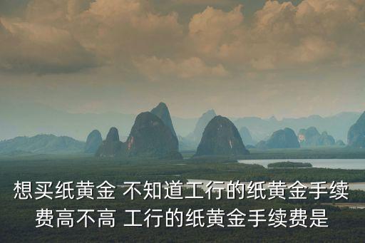 想買紙黃金 不知道工行的紙黃金手續(xù)費(fèi)高不高 工行的紙黃金手續(xù)費(fèi)是