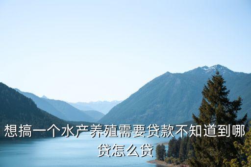 想搞一個水產(chǎn)養(yǎng)殖需要貸款不知道到哪貸怎么貸