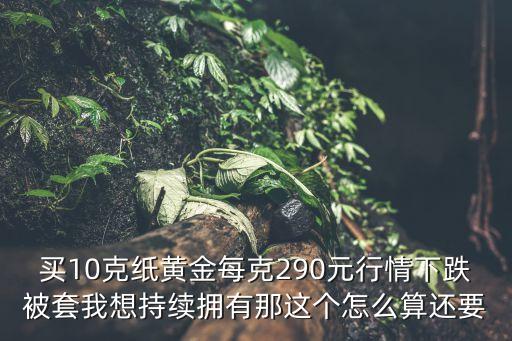 長(zhǎng)期持有紙黃金成本怎么算，買10克紙黃金每克290元行情下跌被套我想持續(xù)擁有那這個(gè)怎么算還要
