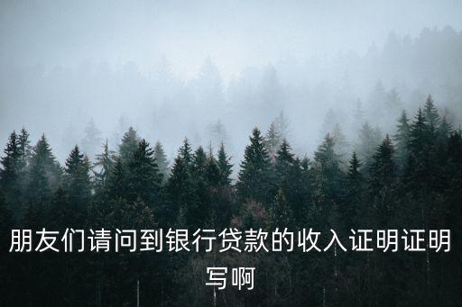 朋友們請問到銀行貸款的收入證明證明寫啊