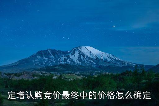 定增價是怎么定的，定增認(rèn)購競價最終中的價格怎么確定