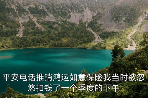 平安電話推銷鴻運如意保險我當時被忽悠扣錢了一個季度的下午