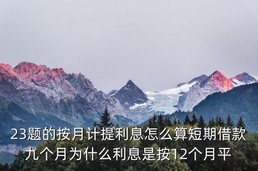 23題的按月計提利息怎么算短期借款九個月為什么利息是按12個月平