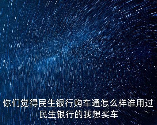 民生銀行車車卡怎么樣，你們覺(jué)得民生銀行購(gòu)車通怎么樣誰(shuí)用過(guò)民生銀行的我想買(mǎi)車