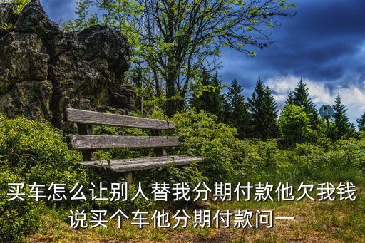 怎么讓別人貸款買車，買車怎么讓別人替我分期付款他欠我錢說買個車他分期付款問一