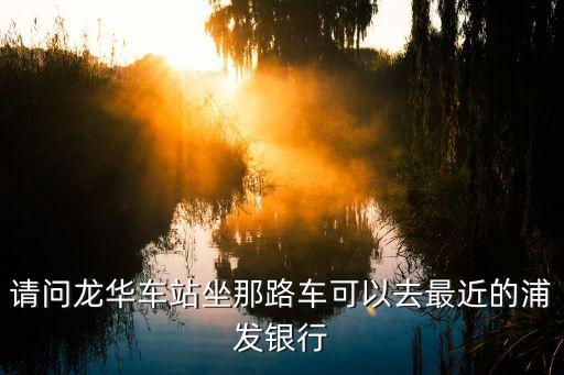 龍華浦發(fā)銀行怎么坐車，請(qǐng)問龍華車站坐那路車可以去最近的浦發(fā)銀行