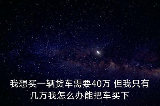 我想買一輛貨車需要40萬 但我只有幾萬我怎么辦能把車買下