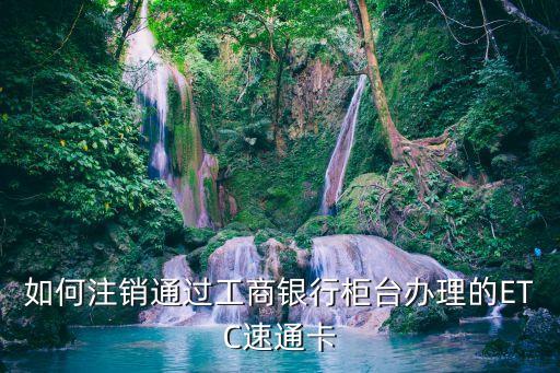 如何注銷通過工商銀行柜臺(tái)辦理的ETC速通卡