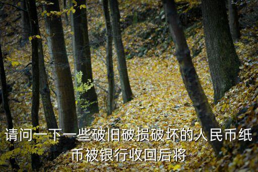 舊的人民幣銀行回收后怎么辦，請問一下一些破舊破損破壞的人民幣紙幣被銀行收回后將