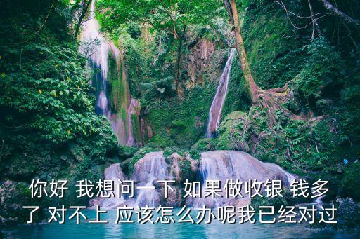 你好 我想問一下 如果做收銀 錢多了 對不上 應(yīng)該怎么辦呢我已經(jīng)對過