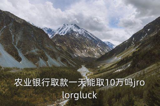 農業(yè)銀行取款一天能取10萬嗎jrolorgluck