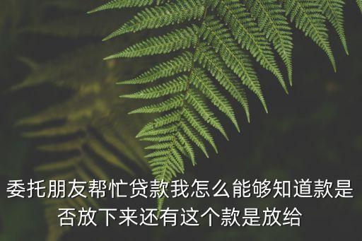 委托朋友幫忙貸款我怎么能夠知道款是否放下來還有這個款是放給