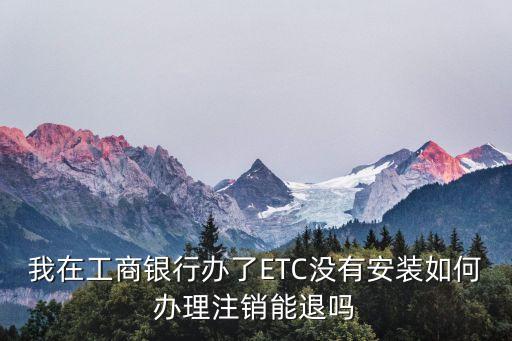 貴陽(yáng)工商行etc怎么取消，如何注銷本地辦理的工商銀行ETC