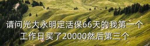 請(qǐng)問光大永明定活保66天的我第一個(gè)工作日買了20000然后第三個(gè)