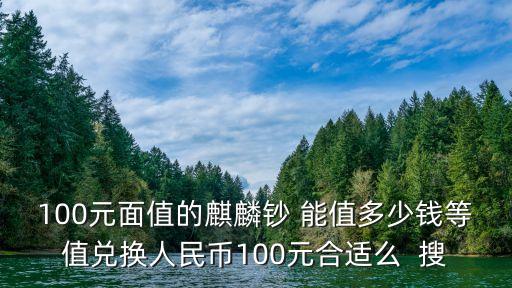 麒麟彩幣怎么樣，100元面值的麒麟鈔 能值多少錢等值兌換人民幣100元合適么  搜