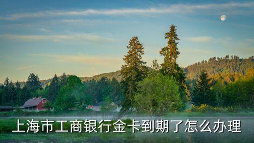 工行理財金卡過期怎么辦，工行金卡到期了怎么辦