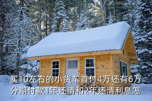 買10左右的小貨車首付4萬(wàn)還有6萬(wàn)分期付款1年還清和2年還清利息怎
