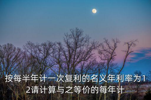按每半年計一次復(fù)利的名義年利率為12請計算與之等價的每年計