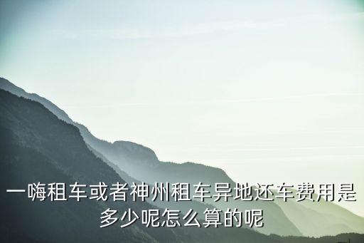 異地還車費怎么計算，一嗨租車或者神州租車異地還車費用是多少呢怎么算的呢