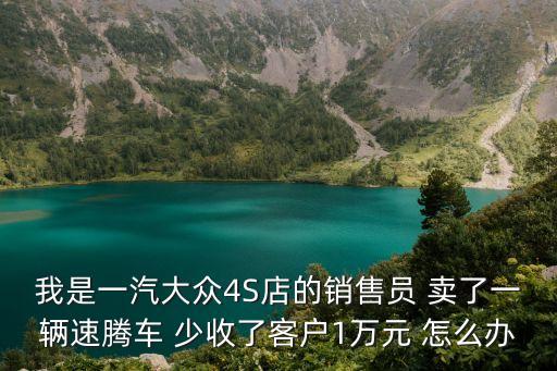 我是一汽大眾4S店的銷售員 賣了一輛速騰車 少收了客戶1萬元 怎么辦