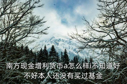 南方現(xiàn)金增利貨幣a怎么樣i不知道好不好本人還沒有買過基金